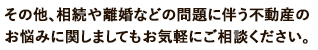 その他、相続や離婚などの問題に伴う不動産のお悩みに関しましてもお気軽にご相談ください。