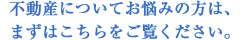 不動産についてお悩みの方は、まずはこちらをご覧ください。