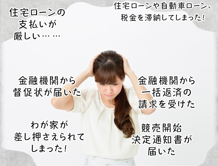 住宅ローンの支払いが厳しい……/住宅ローンや自動車ローン、税金を滞納してしまった！/金融機関から督促状が届いた/金融機関から一括返済の請求を受けた/わが家が差し押さえられてしまった！/競売開始決定通知書が届いた