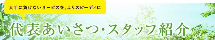 大手に負けないサービスを、よりスピーディに 代表あいさつ・スタッフ紹介はこちら